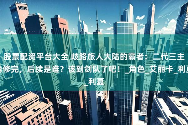 股票配资平台大全 歧路旅人大陆的霸者：二代三主角修完，后续是谁？该到剑队了吧！_角色_艾丽卡_利夏