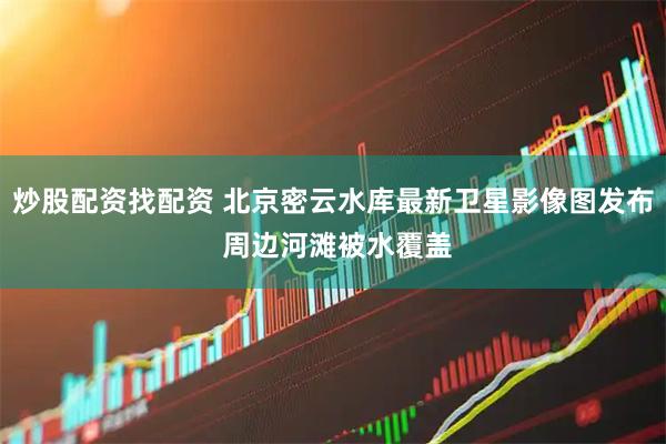 炒股配资找配资 北京密云水库最新卫星影像图发布 周边河滩被水覆盖