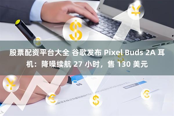 股票配资平台大全 谷歌发布 Pixel Buds 2A 耳机：降噪续航 27 小时，售 130 美元