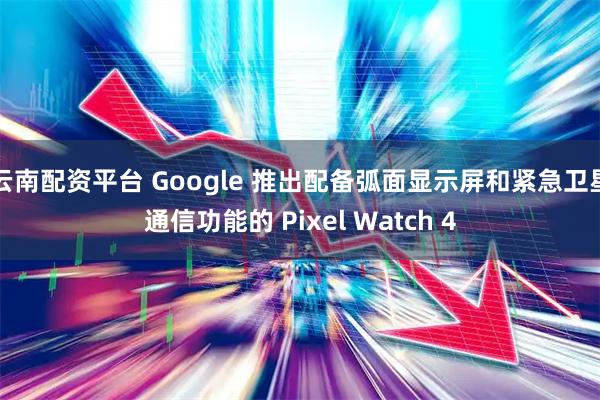 云南配资平台 Google 推出配备弧面显示屏和紧急卫星通信功能的 Pixel Watch 4