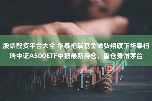 股票配资平台大全 华泰柏瑞基金谭弘翔旗下华泰柏瑞中证A500ETF中报最新持仓，重仓贵州茅台