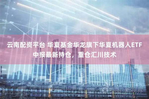云南配资平台 华夏基金华龙旗下华夏机器人ETF中报最新持仓，重仓汇川技术