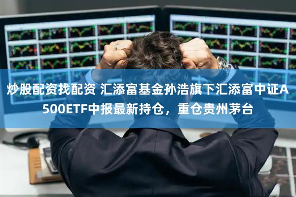 炒股配资找配资 汇添富基金孙浩旗下汇添富中证A500ETF中报最新持仓，重仓贵州茅台