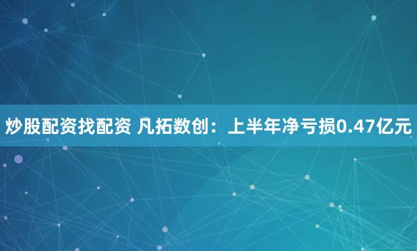 炒股配资找配资 凡拓数创：上半年净亏损0.47亿元