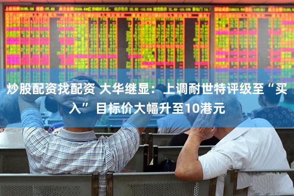炒股配资找配资 大华继显：上调耐世特评级至“买入” 目标价大幅升至10港元