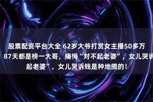 股票配资平台大全 62岁大爷打赏女主播50多万，又贷款10万：87天都是榜一大哥，痛悔“对不起老婆”，女儿哭诉钱是种地攒的！