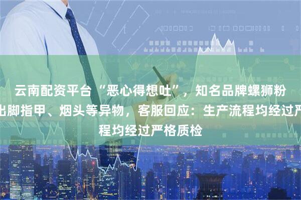 云南配资平台 “恶心得想吐”，知名品牌螺狮粉被曝吃出脚指甲、烟头等异物，客服回应：生产流程均经过严格质检