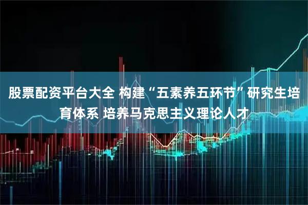 股票配资平台大全 构建“五素养五环节”研究生培育体系 培养马克思主义理论人才