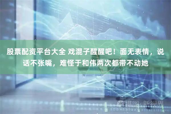 股票配资平台大全 戏混子醒醒吧！面无表情，说话不张嘴，难怪于和伟两次都带不动她
