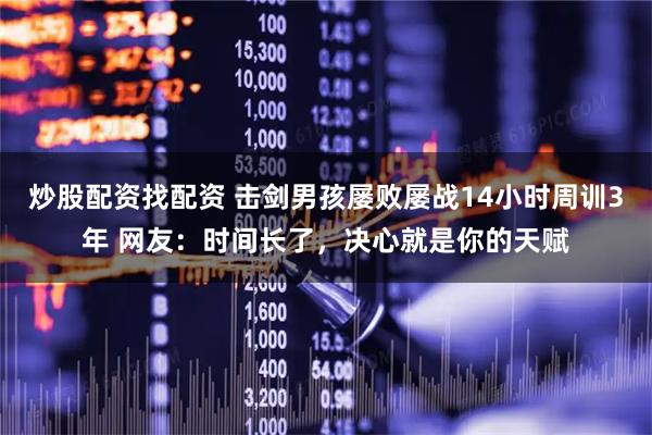 炒股配资找配资 击剑男孩屡败屡战14小时周训3年 网友：时间长了，决心就是你的天赋