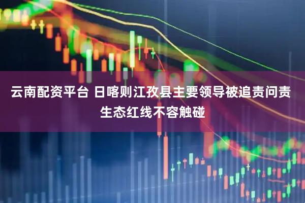 云南配资平台 日喀则江孜县主要领导被追责问责 生态红线不容触碰