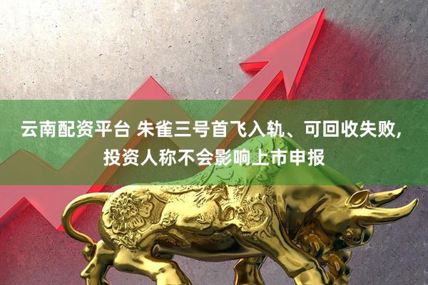 云南配资平台 朱雀三号首飞入轨、可回收失败, 投资人称不会影响上市申报