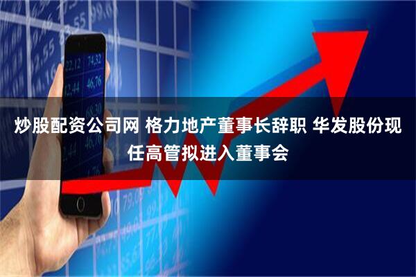 炒股配资公司网 格力地产董事长辞职 华发股份现任高管拟进入董事会