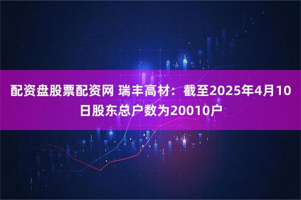 配资盘股票配资网 瑞丰高材：截至2025年4月10日股东总户数为20010户
