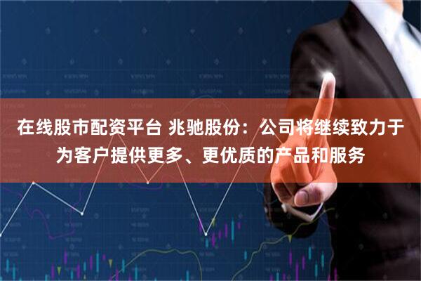 在线股市配资平台 兆驰股份：公司将继续致力于为客户提供更多、更优质的产品和服务
