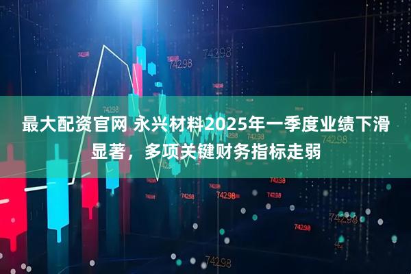 最大配资官网 永兴材料2025年一季度业绩下滑显著，多项关键财务指标走弱
