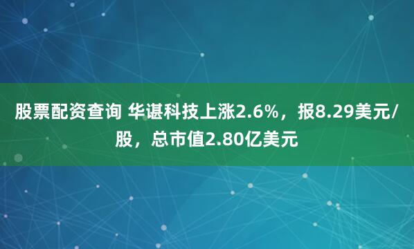 股票配资查询 华谌科技上涨2.6%，报8.29美元/股，总市值2.80亿美元
