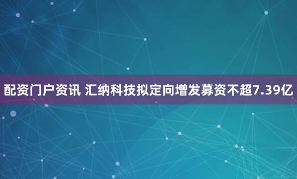 配资门户资讯 汇纳科技拟定向增发募资不超7.39亿