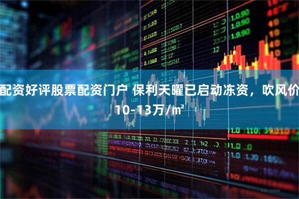 配资好评股票配资门户 保利天曜已启动冻资，吹风价10-13万/㎡