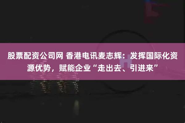 股票配资公司网 香港电讯麦志辉：发挥国际化资源优势，赋能企业“走出去、引进来”