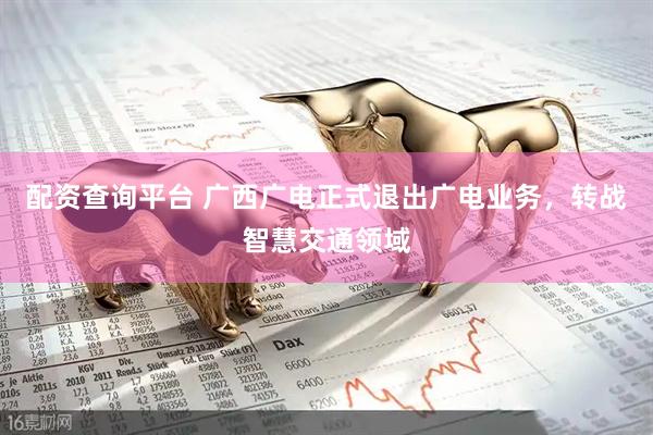配资查询平台 广西广电正式退出广电业务，转战智慧交通领域