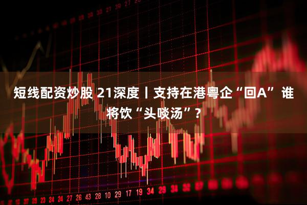 短线配资炒股 21深度丨支持在港粤企“回A” 谁将饮“头啖汤”？