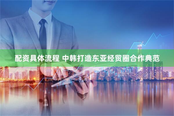 配资具体流程 中韩打造东亚经贸圈合作典范