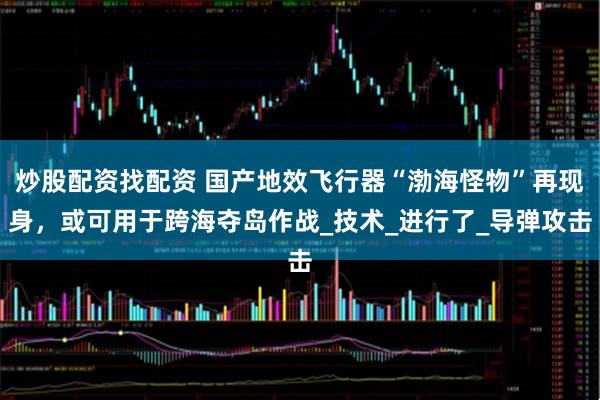 炒股配资找配资 国产地效飞行器“渤海怪物”再现身，或可用于跨海夺岛作战_技术_进行了_导弹攻击