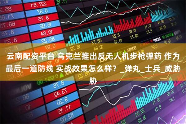 云南配资平台 乌克兰推出反无人机步枪弹药 作为最后一道防线 实战效果怎么样？_弹丸_士兵_威胁
