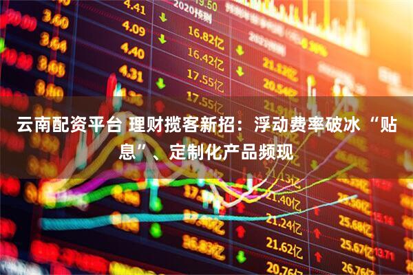 云南配资平台 理财揽客新招：浮动费率破冰 “贴息”、定制化产品频现