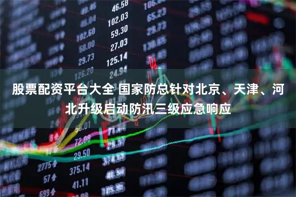 股票配资平台大全 国家防总针对北京、天津、河北升级启动防汛三级应急响应