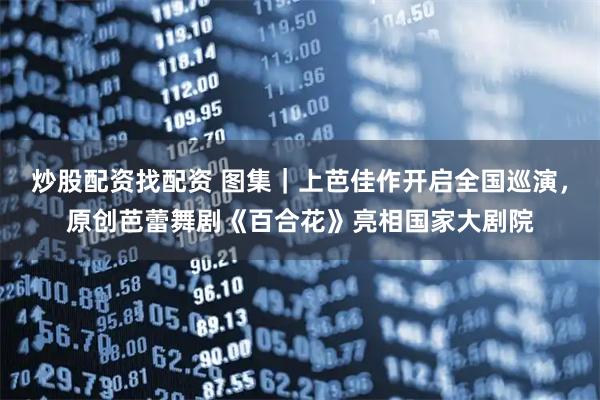 炒股配资找配资 图集｜上芭佳作开启全国巡演，原创芭蕾舞剧《百合花》亮相国家大剧院