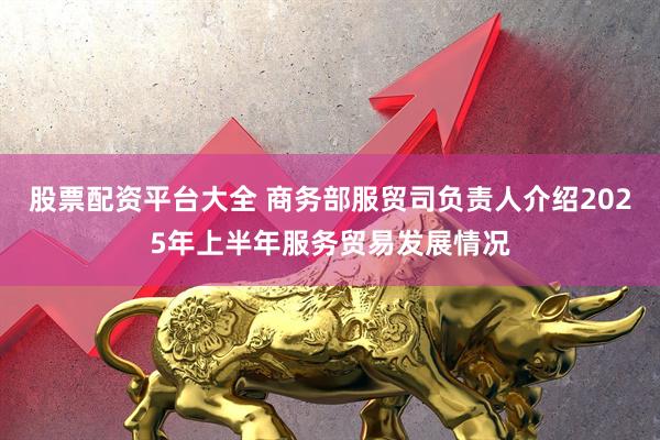 股票配资平台大全 商务部服贸司负责人介绍2025年上半年服务贸易发展情况