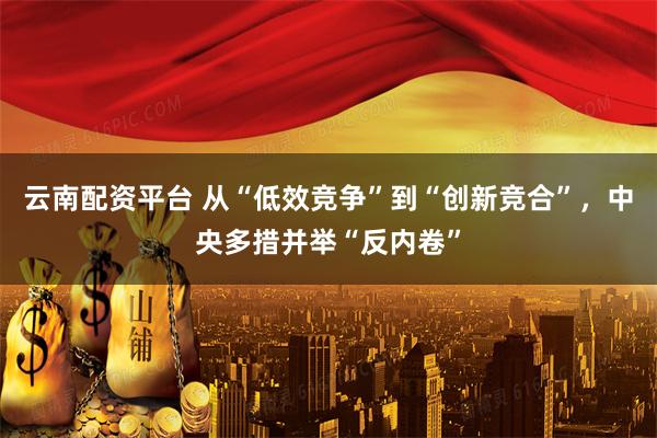 云南配资平台 从“低效竞争”到“创新竞合”，中央多措并举“反内卷”