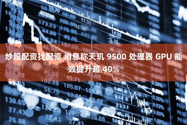 炒股配资找配资 消息称天玑 9500 处理器 GPU 能效提升超 40%