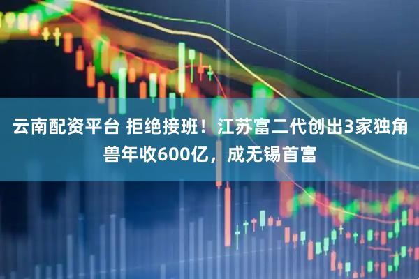 云南配资平台 拒绝接班！江苏富二代创出3家独角兽年收600亿，成无锡首富