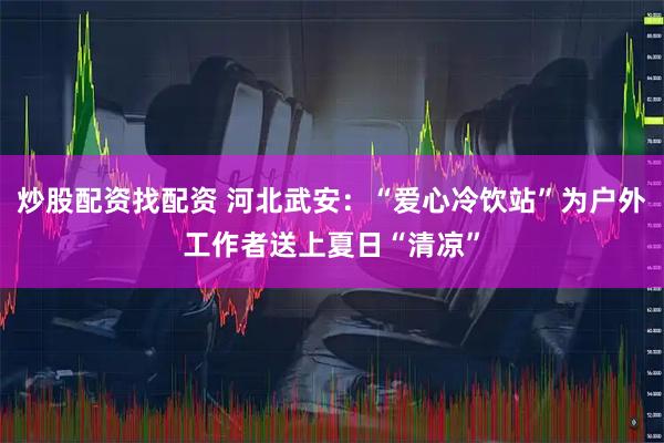 炒股配资找配资 河北武安：“爱心冷饮站”为户外工作者送上夏日“清凉”