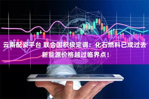 云南配资平台 联合国积极定调：化石燃料已成过去 新能源价格越过临界点！