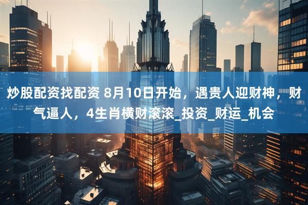 炒股配资找配资 8月10日开始，遇贵人迎财神，财气逼人，4生肖横财滚滚_投资_财运_机会