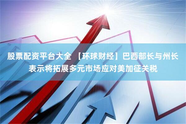 股票配资平台大全 【环球财经】巴西部长与州长表示将拓展多元市场应对美加征关税