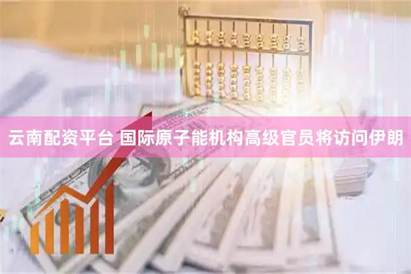 云南配资平台 国际原子能机构高级官员将访问伊朗