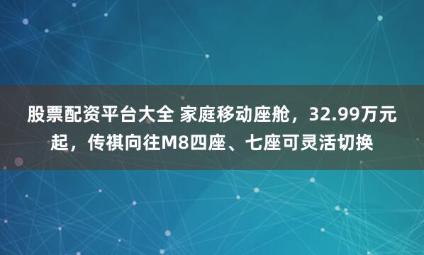 股票配资平台大全 家庭移动座舱，32.99万元起，传祺向往M8四座、七座可灵活切换