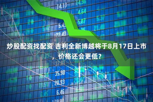 炒股配资找配资 吉利全新博越将于8月17日上市，价格还会更低？